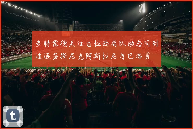 多特蒙德关注吉拉西离队动态同时追逐芬斯尼克阿斯拉尼与巴洛贡